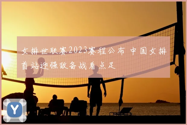 女排世联赛2023赛程公布 中国女排首站迎强敌备战看点足