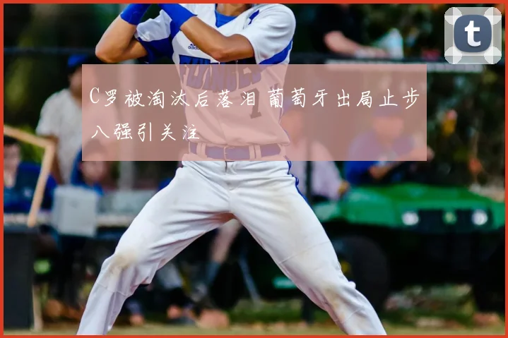 C罗被淘汰后落泪 葡萄牙出局止步八强引关注