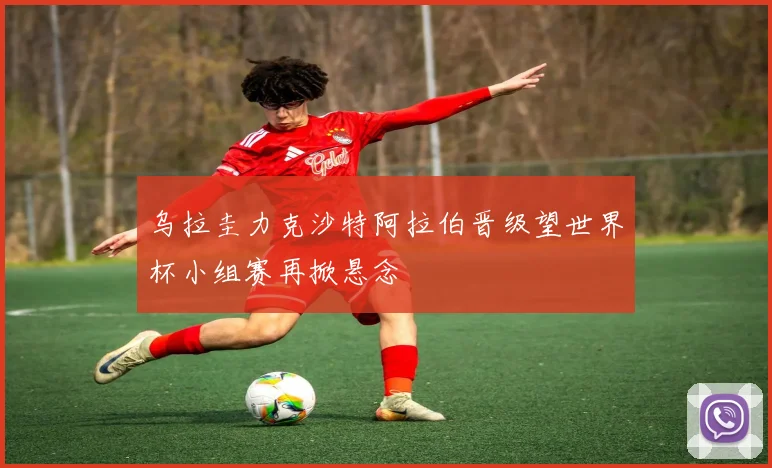 乌拉圭力克沙特阿拉伯晋级望世界杯小组赛再掀悬念